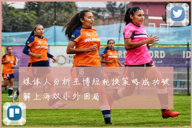 媒体人分析王博短轮换策略成功破解上海双小外困局