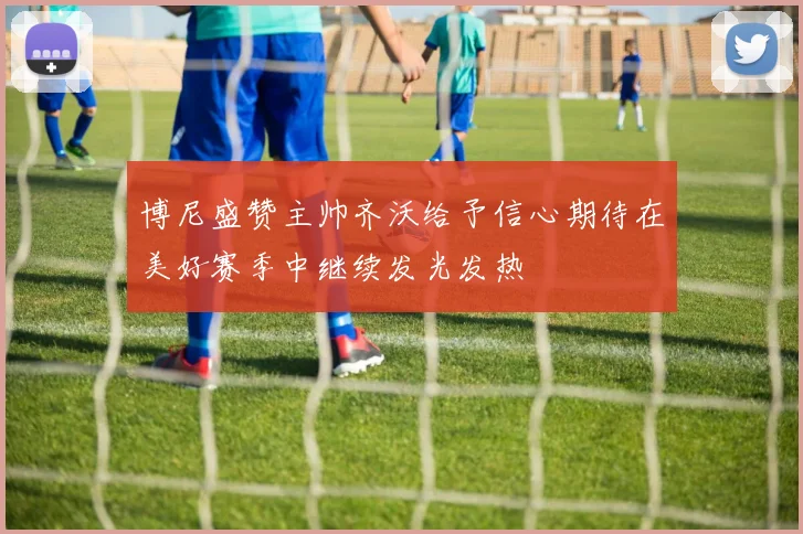 博尼盛赞主帅齐沃给予信心期待在美好赛季中继续发光发热