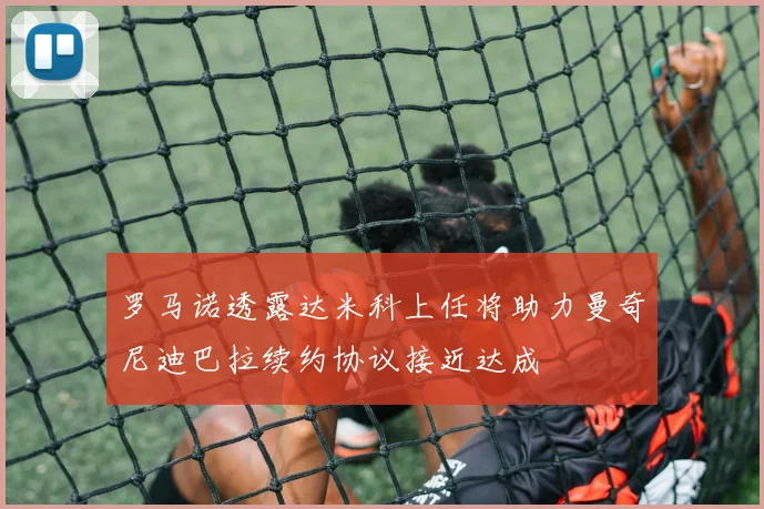 罗马诺透露达米科上任将助力曼奇尼迪巴拉续约协议接近达成