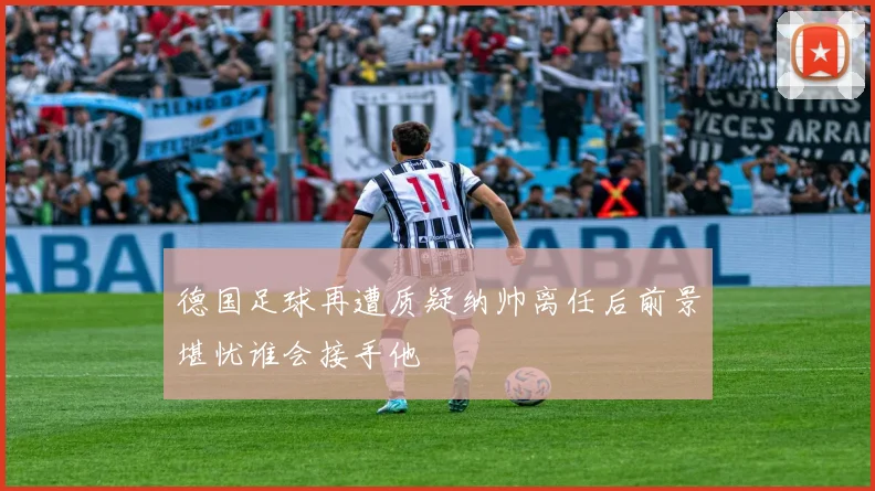 德国足球再遭质疑纳帅离任后前景堪忧谁会接手他