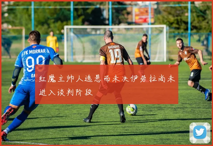 红魔主帅人选悬而未决伊劳拉尚未进入谈判阶段