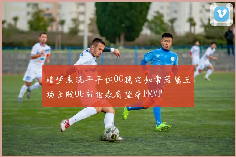 追梦表现平平但OG稳定如常若能五场击败OG布伦森有望夺FMVP