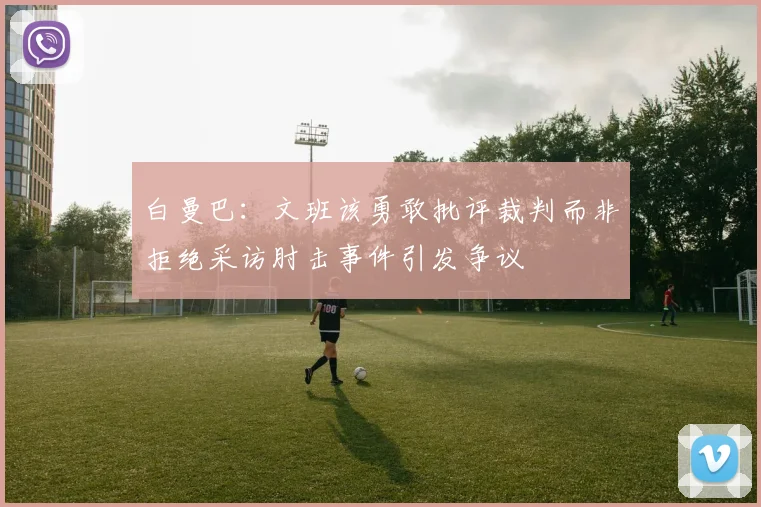 白曼巴：文班该勇敢批评裁判而非拒绝采访肘击事件引发争议