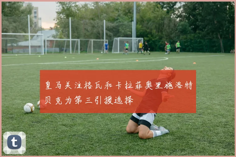 皇马关注格瓦和卡拉菲奥里施洛特贝克为第三引援选择