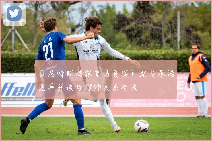 贝尼特斯揭露皇马真实计划与承诺差异并谈与穆帅关系冷淡