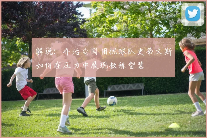 解说：乔治合同困扰球队史蒂文斯如何在压力中展现教练智慧