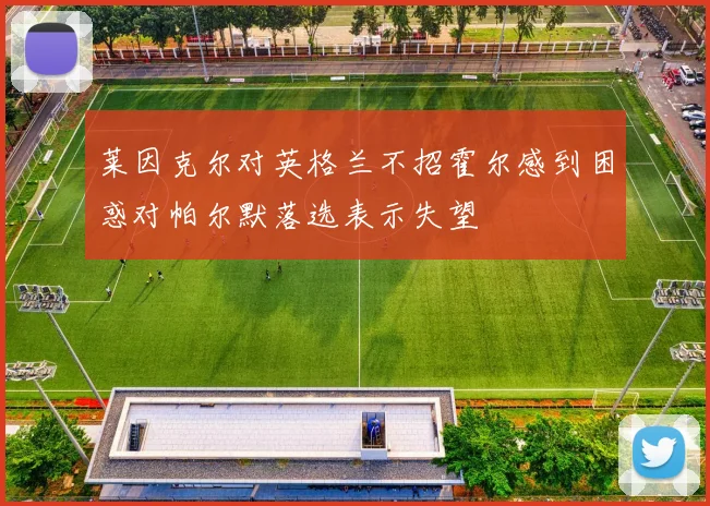 莱因克尔对英格兰不招霍尔感到困惑对帕尔默落选表示失望