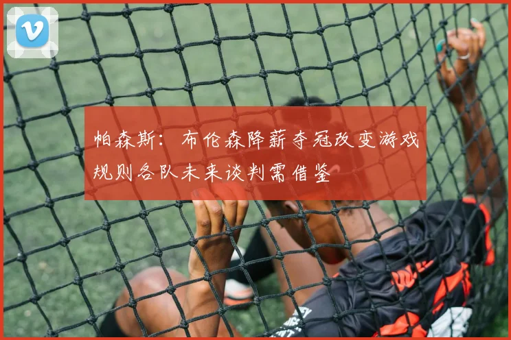 帕森斯：布伦森降薪夺冠改变游戏规则各队未来谈判需借鉴