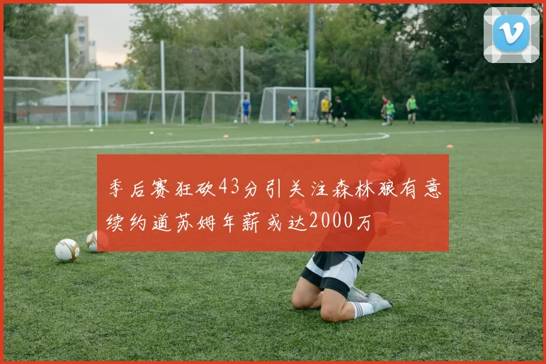 季后赛狂砍43分引关注森林狼有意续约道苏姆年薪或达2000万
