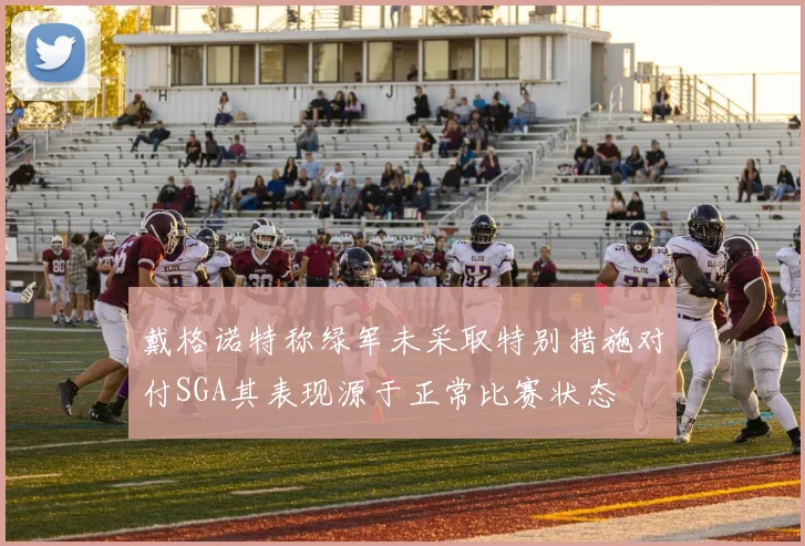 戴格诺特称绿军未采取特别措施对付SGA其表现源于正常比赛状态