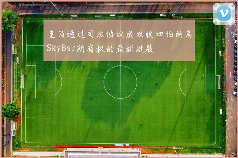 皇马通过司法协议成功收回伯纳乌SkyBar所有权的最新进展