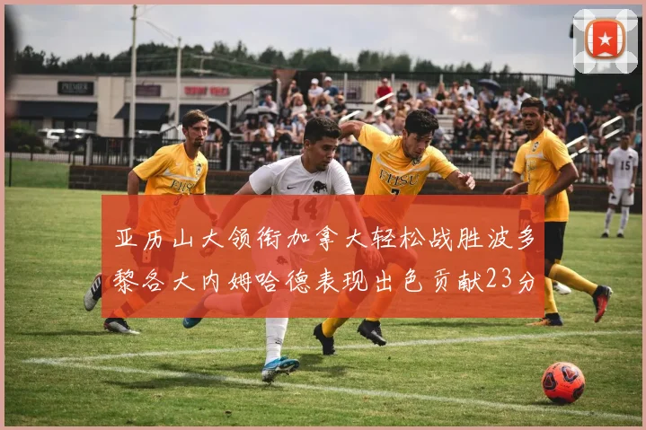 亚历山大领衔加拿大轻松战胜波多黎各大内姆哈德表现出色贡献23分