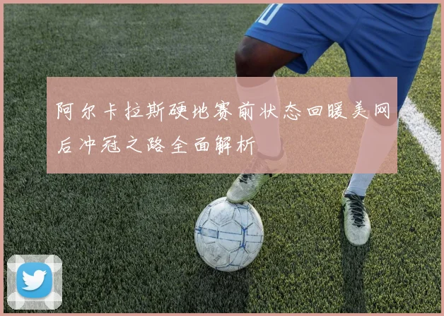 阿尔卡拉斯硬地赛前状态回暖美网后冲冠之路全面解析