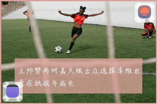 主帅赞冉珂嘉天赋出众选择泽维尔意在挑战与成长