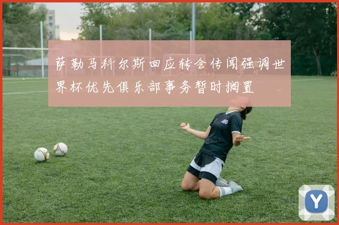 萨勒马科尔斯回应转会传闻强调世界杯优先俱乐部事务暂时搁置