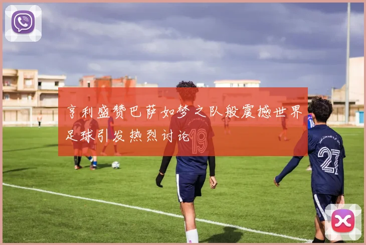 亨利盛赞巴萨如梦之队般震撼世界足球引发热烈讨论