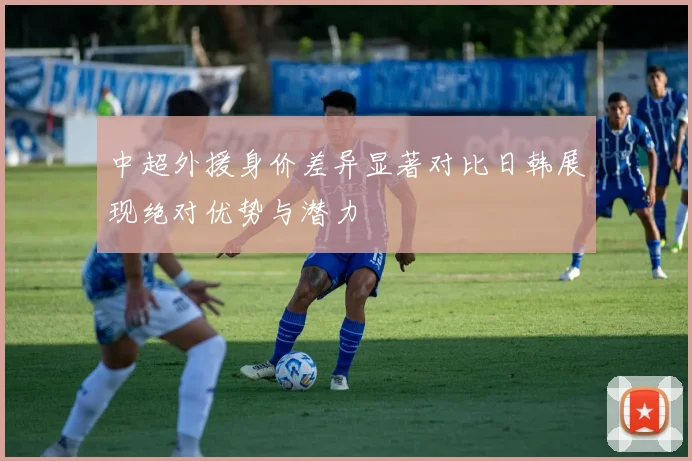 中超外援身价差异显著对比日韩展现绝对优势与潜力