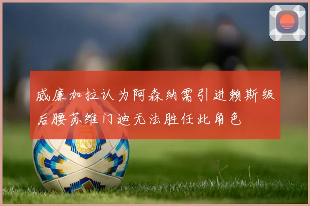 威廉加拉认为阿森纳需引进赖斯级后腰苏维门迪无法胜任此角色