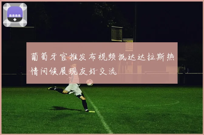 葡萄牙官推发布视频抵达达拉斯热情问候展现友好交流