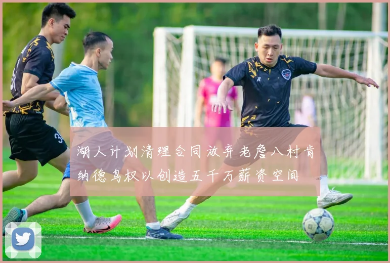 湖人计划清理合同放弃老詹八村肯纳德鸟权以创造五千万薪资空间
