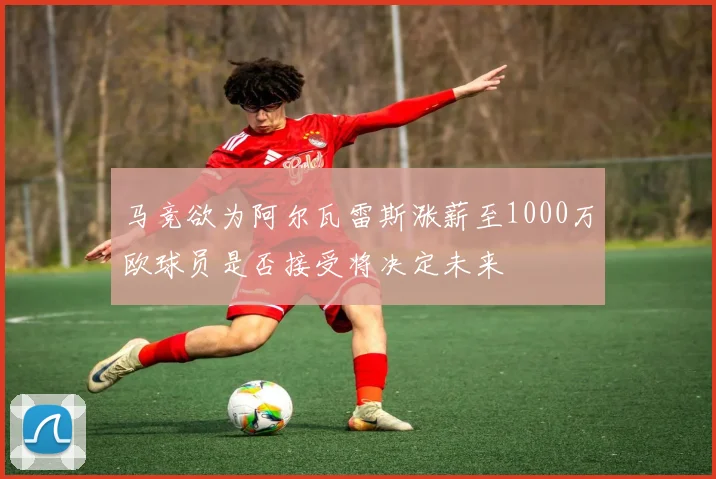 马竞欲为阿尔瓦雷斯涨薪至1000万欧球员是否接受将决定未来