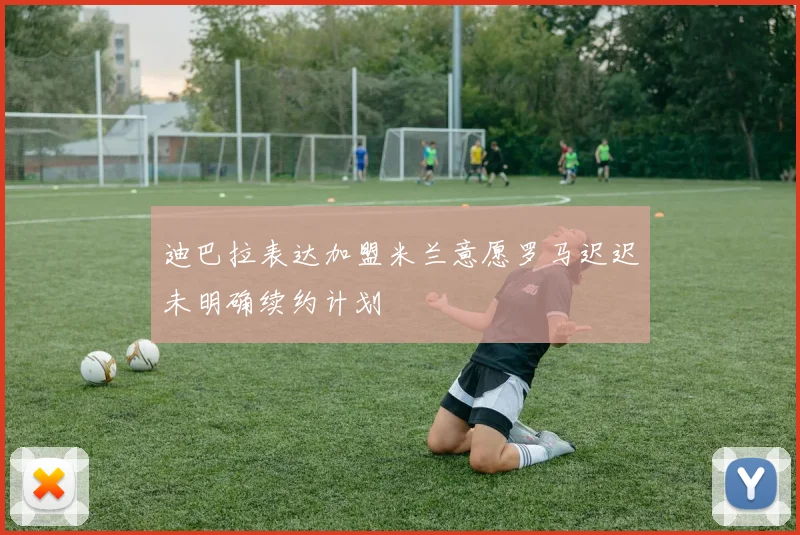 迪巴拉表达加盟米兰意愿罗马迟迟未明确续约计划