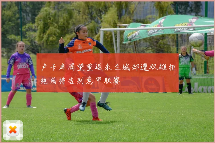 卢卡库渴望重返米兰城却遭双雄拒绝或将告别意甲联赛