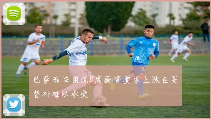 巴萨面临困境B席薪资要求上涨巨星替补难以承受
