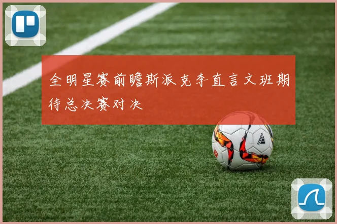 全明星赛前瞻斯派克李直言文班期待总决赛对决