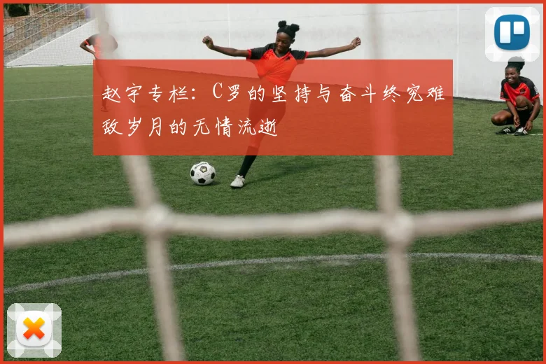 赵宇专栏：C罗的坚持与奋斗终究难敌岁月的无情流逝