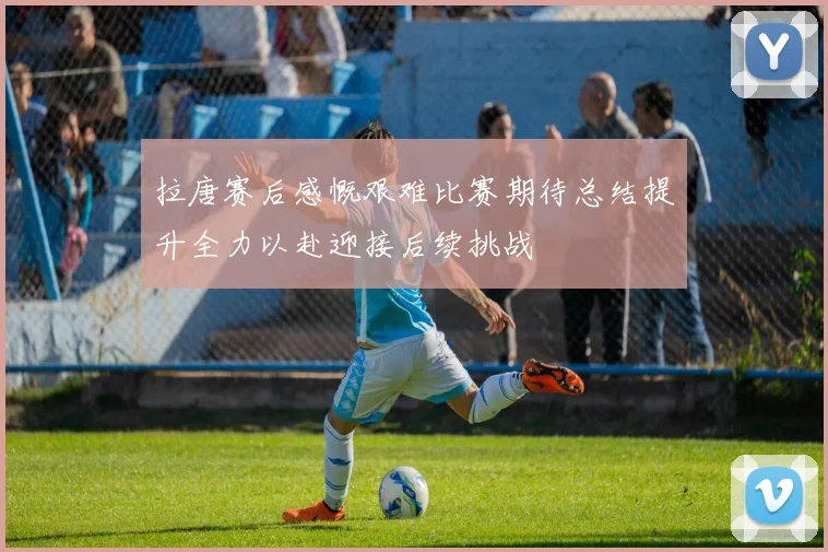 拉唐赛后感慨艰难比赛期待总结提升全力以赴迎接后续挑战