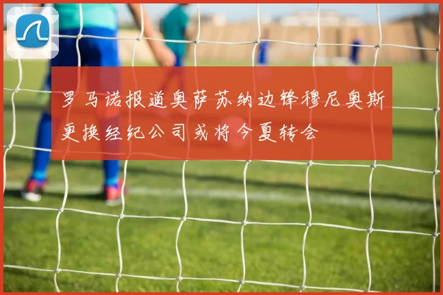 罗马诺报道奥萨苏纳边锋穆尼奥斯更换经纪公司或将今夏转会
