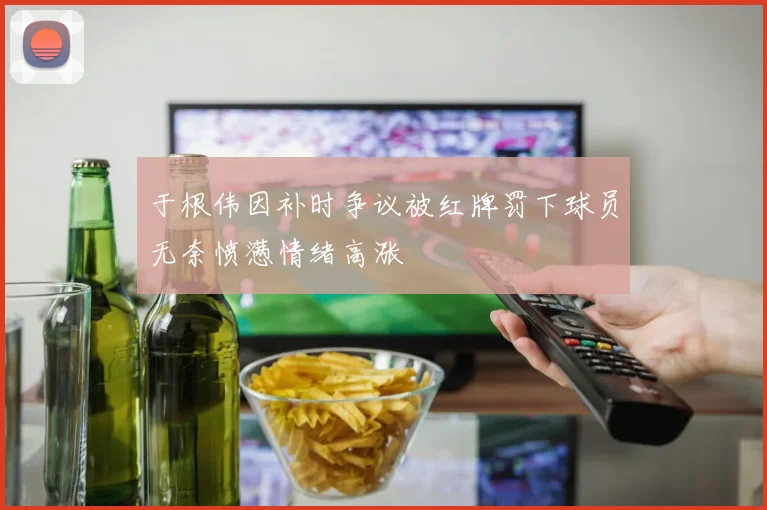 于根伟因补时争议被红牌罚下球员无奈愤懑情绪高涨