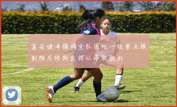 富安健洋强调全队团结一致重点限制维尼修斯发挥以争取胜利